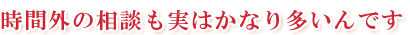 時間外の相談も実はかなり多いんです。