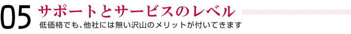 05＿サポートとサービスのレベル＿低価格でも、他社には無い沢山のメリットが付いてきます。