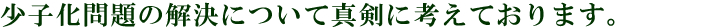 少子化問題の解決について真剣に考えております。