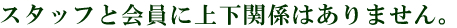 スタッフと会員に上下関係はありません。